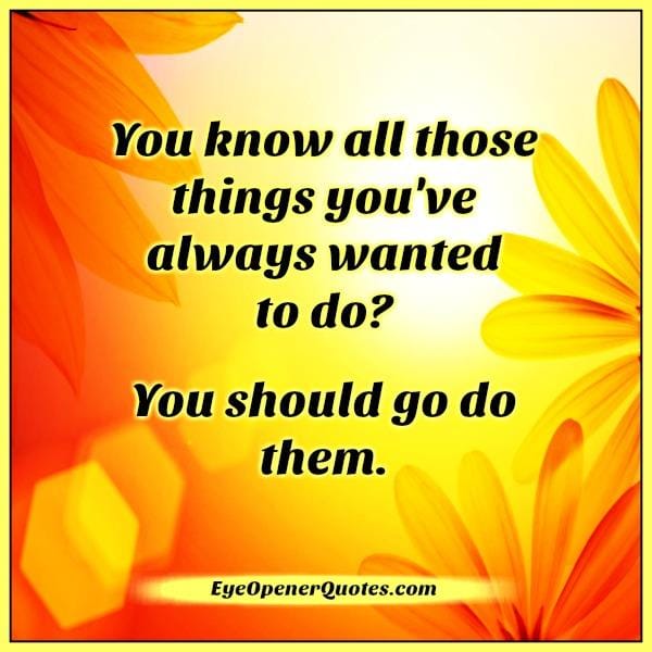 You know all those things you have always wanted to do